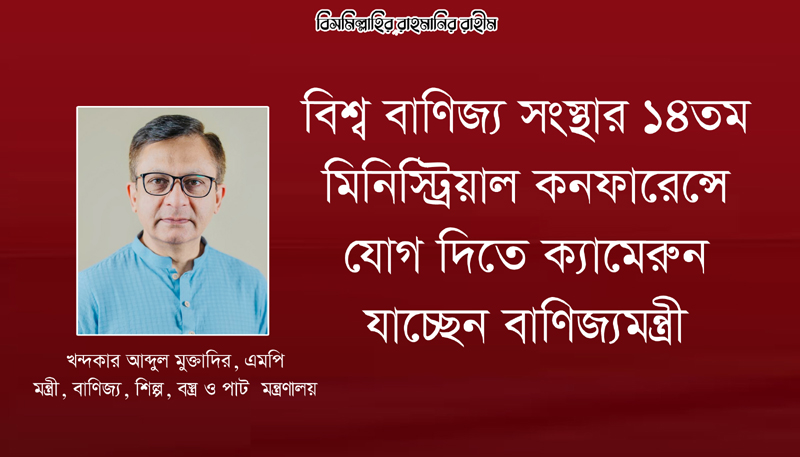 বিশ্ব বাণিজ্য সংস্থার ১৪তম মিনিস্ট্রিয়াল কনফারেন্সে যোগ দিতে ক্যামেরুন যাচ্ছেন বাণিজ্যমন্ত্রী